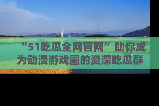 “51吃瓜全网官网”助你成为动漫游戏圈的资深吃瓜群众！