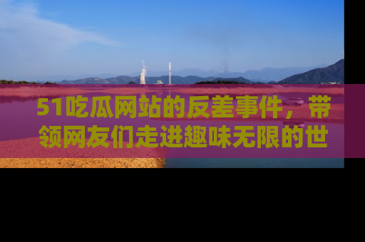 51吃瓜网站的反差事件，带领网友们走进趣味无限的世界