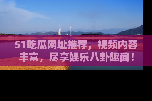 51吃瓜网址推荐,视频内容丰富,尽享娱乐八卦趣闻!