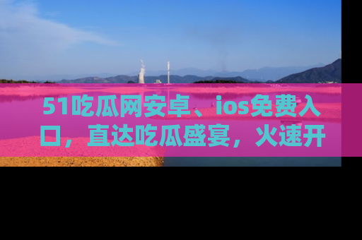 51吃瓜网安卓、ios免费入口，直达吃瓜盛宴，火速开启线上体验！
