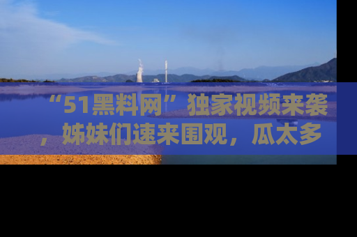 “51黑料网”独家视频来袭，姊妹们速来围观，瓜太多简直停不下来！