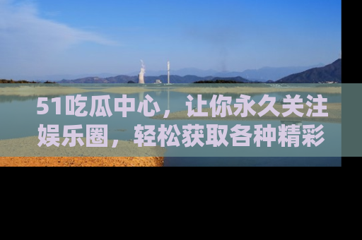 51吃瓜中心,让你永久关注娱乐圈,轻松获取各种精彩的吃瓜信息!