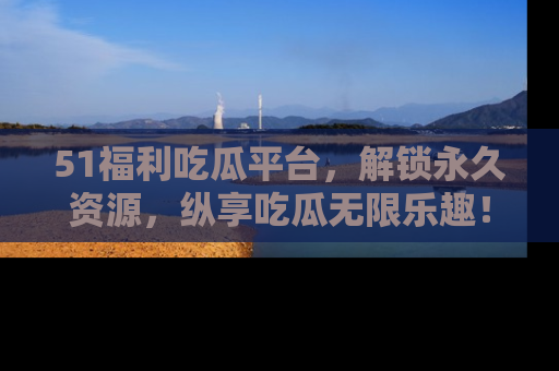 51福利吃瓜平台，解锁永久资源，纵享吃瓜无限乐趣！