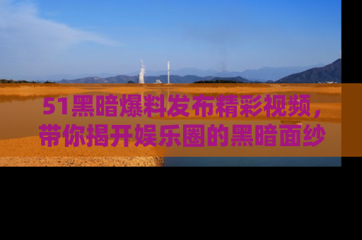 51黑暗爆料发布精彩视频,带你揭开娱乐圈的黑暗面纱