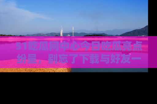 51吃瓜网中心今日吃瓜亮点纷呈,别忘了下载与好友一同分享!