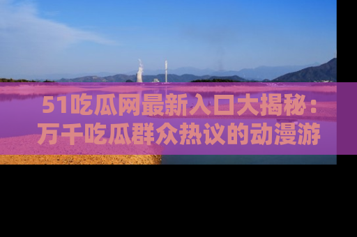51吃瓜网最新入口大揭秘:万千吃瓜群众热议的动漫游戏事件