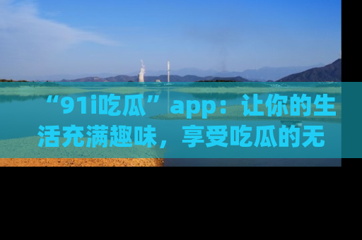 “91i吃瓜”app：让你的生活充满趣味，享受吃瓜的无限乐趣！
