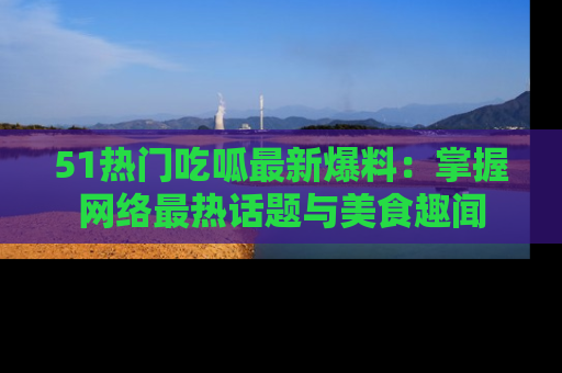 51热门吃呱最新爆料：掌握网络最热话题与美食趣闻