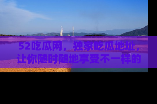 52吃瓜网，独家吃瓜地址，让你随时随地享受不一样的观看体验！