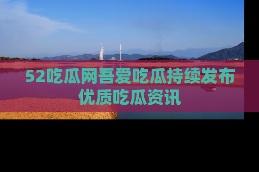 52吃瓜网吾爱吃瓜持续发布优质吃瓜资讯