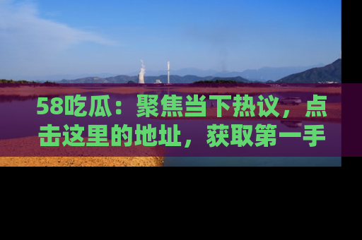58吃瓜：聚焦当下热议，点击这里的地址，获取第一手的八卦信息！
