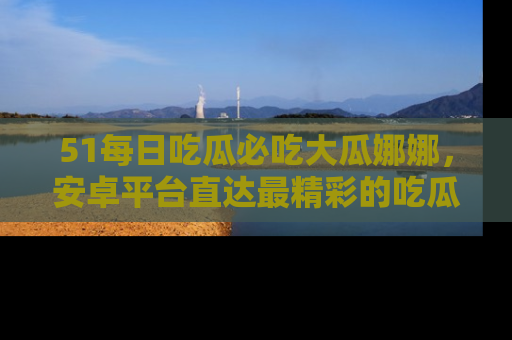 51每日吃瓜必吃大瓜娜娜,安卓平台直达最精彩的吃瓜内容。