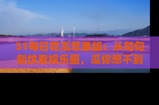 51每日吃瓜苹果版：从句句刨坟看娱乐圈，瓜你想不到的精彩纷呈！