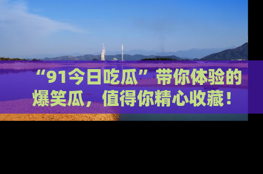 “91今日吃瓜”带你体验的爆笑瓜，值得你精心收藏！