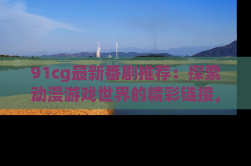 91cg最新番剧推荐：探索动漫游戏世界的精彩链接，尽在此处！