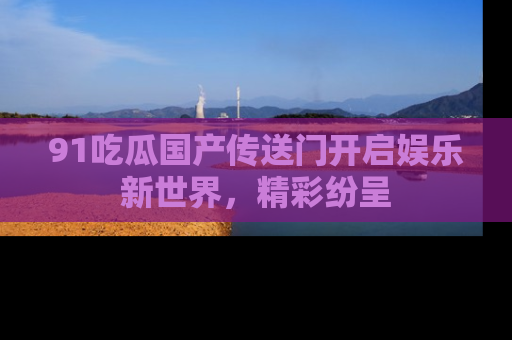 91吃瓜国产传送门开启娱乐新世界，精彩纷呈