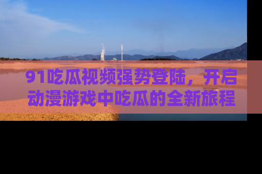 91吃瓜视频强势登陆,开启动漫游戏中吃瓜的全新旅程!