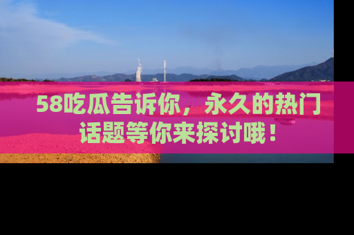 58吃瓜告诉你，永久的热门话题等你来探讨哦！