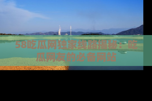 58吃瓜网独家线路揭秘：吃瓜网友的必备网站