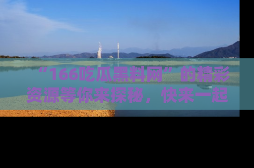 “166吃瓜黑料网”的精彩资源等你来探秘，快来一起吃瓜吧！