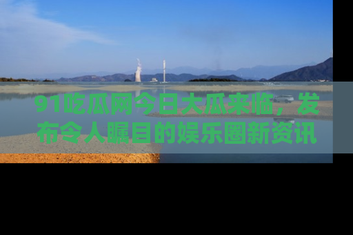 91吃瓜网今日大瓜来临,发布令人瞩目的娱乐圈新资讯!