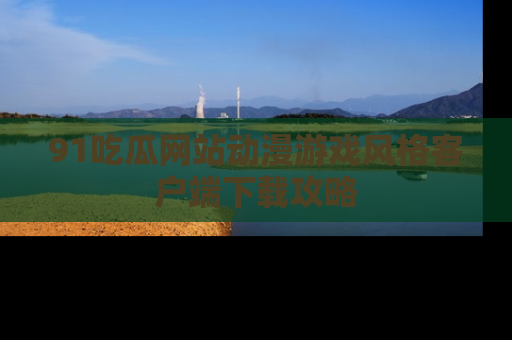 91吃瓜网站动漫游戏风格客户端下载攻略