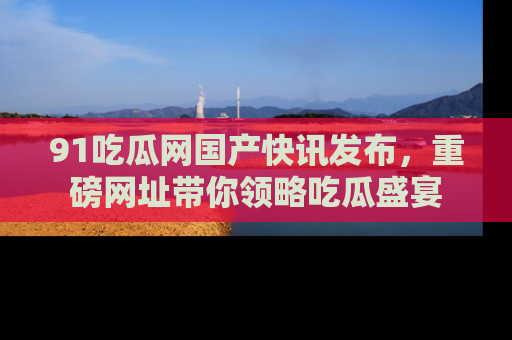 91吃瓜网国产快讯发布，重磅网址带你领略吃瓜盛宴