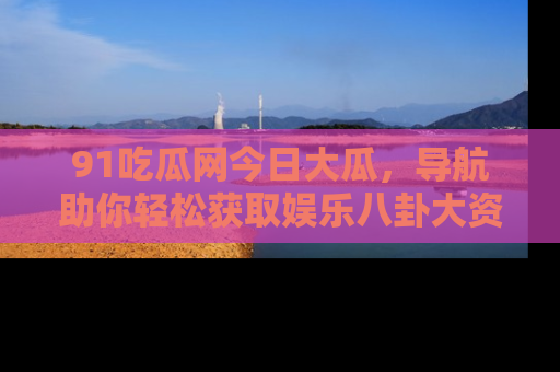 91吃瓜网今日大瓜,导航助你轻松获取娱乐八卦大资讯