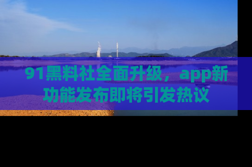 91黑料社全面升级,app新功能发布即将引发热议
