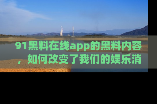 91黑料在线app的黑料内容,如何改变了我们的娱乐消费习惯?