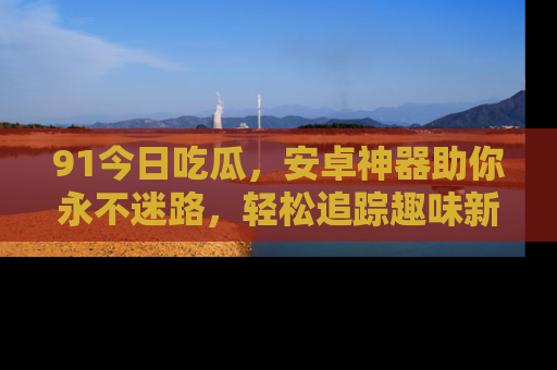 91今日吃瓜，安卓神器助你永不迷路，轻松追踪趣味新闻！