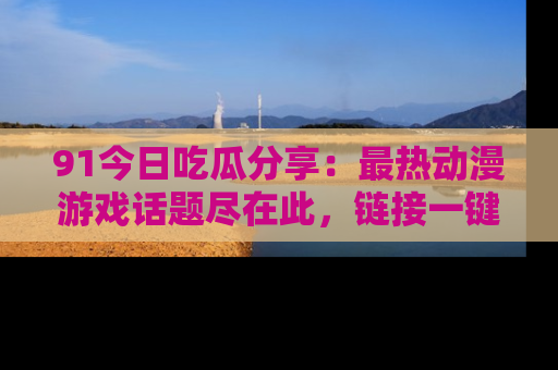 91今日吃瓜分享:最热动漫游戏话题尽在此,链接一键畅游!