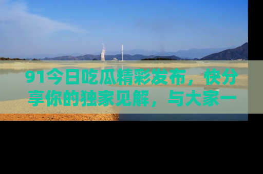 91今日吃瓜精彩发布，快分享你的独家见解，与大家一起讨论吧！