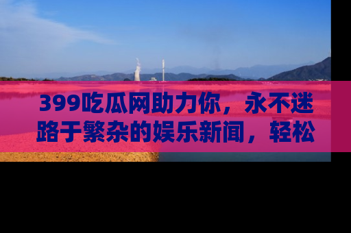 399吃瓜网助力你，永不迷路于繁杂的娱乐新闻，轻松追踪热点！
