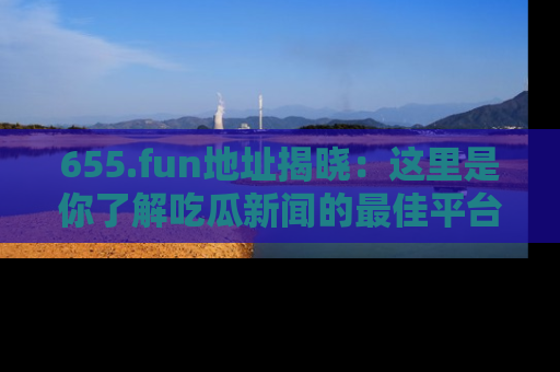 655.fun地址揭晓：这里是你了解吃瓜新闻的最佳平台，快来探索吧！