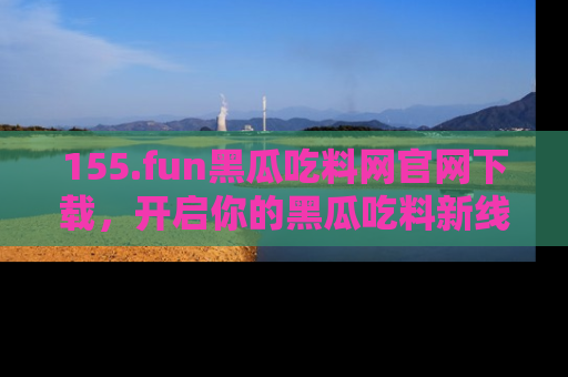 155.fun黑瓜吃料网官网下载，开启你的黑瓜吃料新线路，轻松找到入口！
