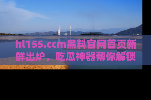 hl155.ccm黑料官网首页新鲜出炉，吃瓜神器帮你解锁那些鲜为人知的内幕！
