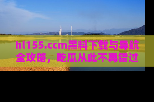hl155.ccm黑料下载与导航全攻略，吃瓜从此不再错过任何热点