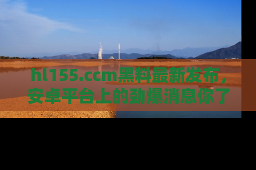hl155.ccm黑料最新发布，安卓平台上的劲爆消息你了解了吗？