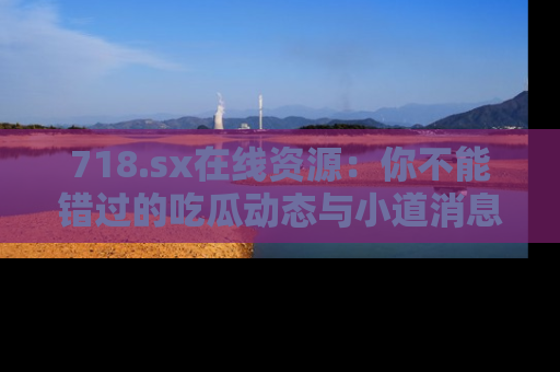 718.sx在线资源：你不能错过的吃瓜动态与小道消息