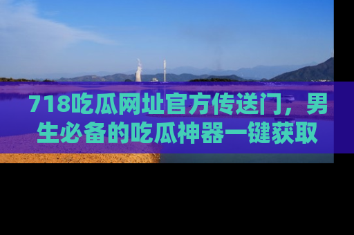 718吃瓜网址官方传送门，男生必备的吃瓜神器一键获取！
