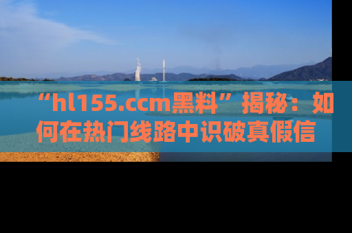 “hl155.ccm黑料”揭秘:如何在热门线路中识破真假信息
