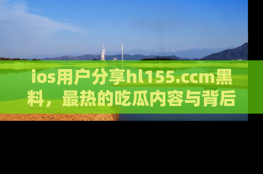 ios用户分享hl155.ccm黑料，最热的吃瓜内容与背后的真实事件！