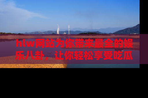 hlw网站为你带来最全的娱乐八卦，让你轻松享受吃瓜时光