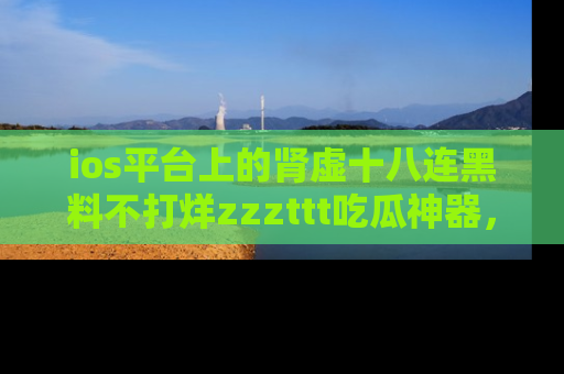 ios平台上的肾虚十八连黑料不打烊zzzttt吃瓜神器，你绝对不能错过