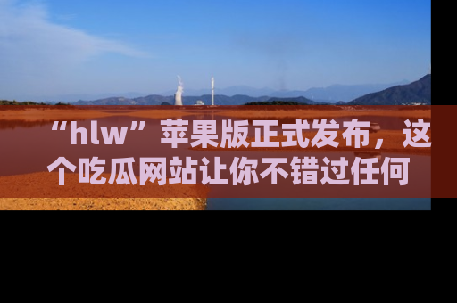 “hlw”苹果版正式发布,这个吃瓜网站让你不错过任何热议话题!