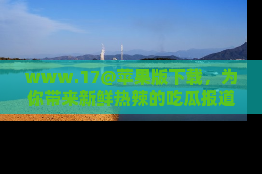 www.17@苹果版下载，为你带来新鲜热辣的吃瓜报道，尽情享受！