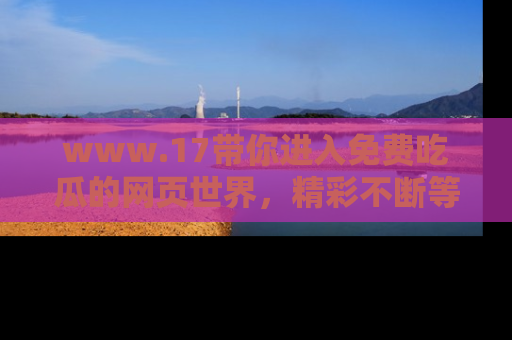 www.17带你进入免费吃瓜的网页世界，精彩不断等着你！