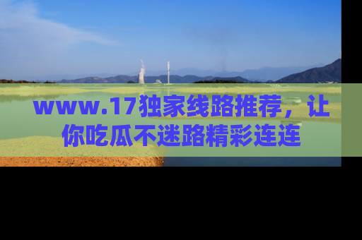 www.17独家线路推荐，让你吃瓜不迷路精彩连连