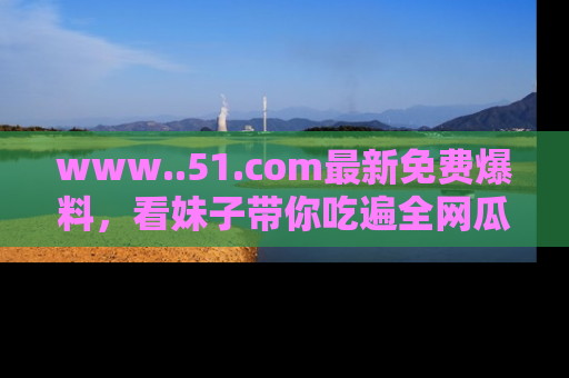 www..51.com最新免费爆料，看妹子带你吃遍全网瓜！